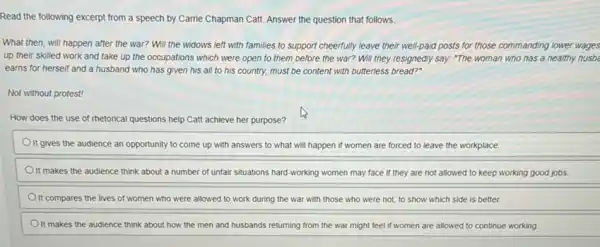 Read the following excerpt from a speech by Carrie Chapman Catt. Answer the question that follows.
What then, will happen after the war? Will the widows left with families to support cheerfully leave their well-paid posts for those commanding lower wages
up their skilled work and take up the occupations which were open to them before the war? Will they resignedly say: "The woman who has a healthy husba
earns for herself and a husband who has given his all to his country, must be content with butterless bread?"
Not without protest!
How does the use of rhetorical questions help Catt achieve her purpose?
It gives the audience an opportunity to come up with answers to what will happen if women are forced to leave the workplace.
It makes the audience think about a number of unfair situations hard -working women may face if they are not allowed to keep working good jobs.
It compares the lives of women who were allowed to work during the war with those who were not, to show which side is better.
Olt makes the audience think about how the men and husbands returning from the war might feel if women are allowed to continue working.