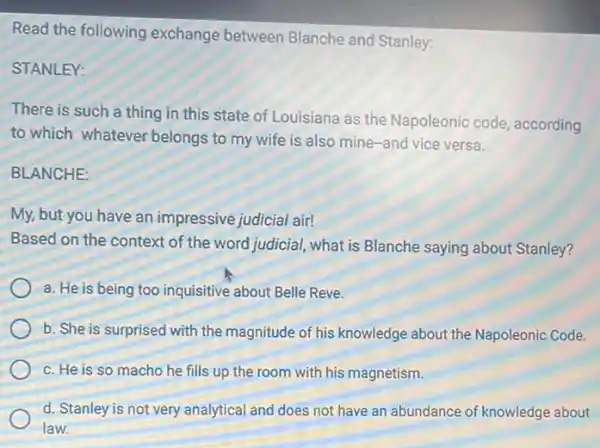 Read the following exchange between Blanche and Stanley:
STANLEY:
There is such a thing in this state of Louisiana as the Napoleonic code, according
to which whatever belongs to my wife is also mine-and vice versa.
BLANCHE:
My, but you have an impressive judicial air!
Based on the context of the word judicial what is Blanche saying about Stanley?
a. He is being too inquisitive about Belle Reve.
b. She is surprised with the magnitude of his knowledge about the Napoleonic Code.
c. He is so macho he fills up the room with his magnetism.
d. Stanley is not very analytical and does not have an abundance of knowledge about
law.