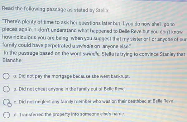 Read the following passage as stated by Stella:
"There's plenty of time to ask her questions later but if you do now she'll go to
pieces again. I don't understand what happened to Belle Reve but you don't know
how ridiculous you are being when you suggest that my sister or I or anyone of our
family could have perpetrated a swindle on anyone else."
In the passage based on the word swindle.Stella is trying to convince Stanley that
Blanche:
a. Did not pay the mortgage because she went bankrupt.
b. Did not cheat anyone in the family out of Belle Reve.
c. Did not neglect any family member who was on their deathbed at Belle Reve.
d. Transferred the property into someone else's name.