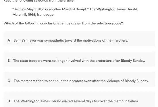 Read the following selection from the article.
"Selma's Mayor Blocks another March Attempt," The Washington Times Herald,
March 11, 1965, front page
Which of the following conclusions can be drawn from the selection above?
A Selma's mayor was sympathetic toward the motivations of the marchers.
B The state troopers were no longer involved with the protesters after Bloody Sunday.
C The marchers tried to continue their protest even after the violence of Bloody Sunday.
D The Washington Times Herald waited several days to cover the march in Selma.