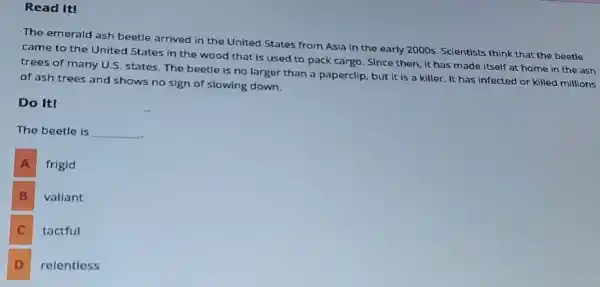 Read It!
The emerald ash beetle arrived in the United States from Asia in the early 2000s. Scientists think that the beetle
came to the United States in the wood that is used to pack cargo. Since then, it has made itself at home in the ash
trees of many U.S states. The beetle is no larger than a paperclip, but it is a killer. It has infected or killed millions
of ash trees and shows no sign of slowing down.
Do It!
The beetle is __
A frigid
B vallant
C tactful
D relentless D