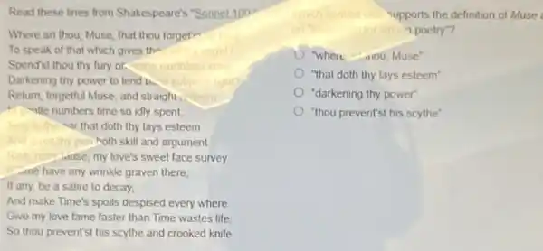 Read these lines from Shakespeare's "Sonnet 100
Where art thou, Muse that thou forget"
To speak of that which gives the	might?
Spend'st thou thy fury or. come
Darkening thy power to lend b.	light?
Return, forgetful Muse, and straight. deem
in numbers time so idly spent
Sing to the mar that doth thy lays esteem
And gives thy pen moth skill and argument
love's sweet face survey.
me have any wrinkle graven there,
If any, be a satire to decay.
And make Time's spoils despised every where
Give my love fame faster than Time wastes life
So thou prevent'st his scythe and crooked knife
upports the definition of Muse
"1 poetry"?
"where -100, Muse"
"that doth thy lays esteem
"darkening thy power"
) "thou prevent'st his scythe"