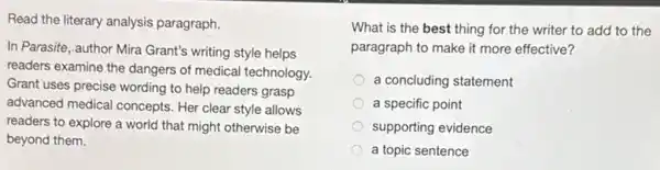 Read the literary analysis paragraph.
In Parasite, author Mira Grant's writing style helps
readers examine the dangers of medical technology.
Grant uses precise wording to help readers grasp
advanced medical concepts . Her clear style allows
readers to explore a world that might otherwise be
beyond them.
What is the best thing for the writer to add to the
paragraph to make it more effective?
a concluding statement
a specific point
supporting evidence
a topic sentence