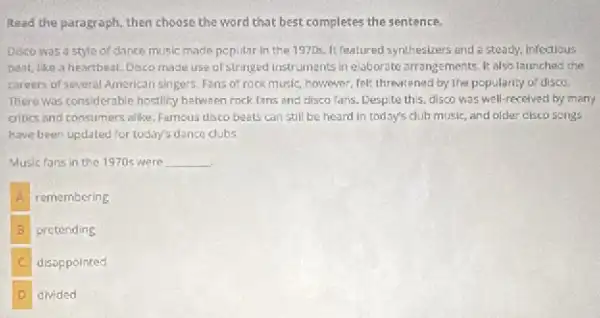 Read the paragraph, then choose the word that best completes the sentence.
Disco wasa style of dance music made popular in the 1970s It featured synthesizers and e steady, infectious
beat, like a heartbeat.Disco made use of stringed instruments in elaborate arrangements. It also launches the
careers of several American singers. Fans of rock music, however, felt; threatened by the popularity of disco.
There was considerable hostilly between rock fans and disco fans. Despite this.disco was well-recelved by many
critics and consumers allike Famous disco beats can still be heard in today's dub music, and older disco songs
have been updated for today's dance clubs
Music fans in the 1970 were __
A remembering
B pretending
C disoppointed
D divided