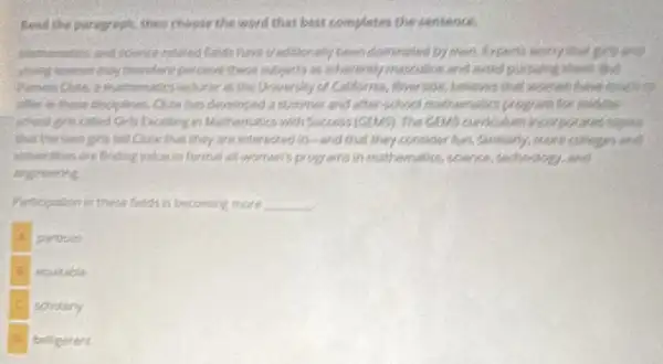 Read the paragraph, then choose the word that best completes the sentence.
have traditionally teen domunated by mon. Expents many that good and
young monen may therefore percent these suggeds is inherently masculing and need parsuing there that
feclurer art the Univer play of California, Plverside believes that woman have much to
ofter in these dinciplines Outh has developed 3 Summer and after-school mathematics program for middle
school ons called Chis (activity) in Mathematics well Success incorporates together
that the table join tell Cute that they are intervoled in-and that they consider fun Similarly, more colleges and
inversities are finding walker informal all-women's programs in mathematics, science, technology and
engineering
Participation in these fields is becoming more __
partrian
routable
scholarly
beligerert