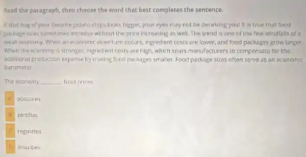 Read the paragraph, then choose the word that best completes the sentence.
If that bug of your favorite potato chips looks bigger your eyes may not be deceiving you! It is true that food
package stres sometimes increase without the price increasing as well.The trend is one of the few windlalls of a
weak economy, When an economic downturn occurs ingredient costs are lower , and food packages grow larger.
When the economy is stronger, ingredient costs are high, which spurs manufacturers to compensate for the
additional production expense by making food packages smaller Food package sizes often serve as an economic
barometer.
The economy __ food prices
A
obscures
B certifies
regulates
inscribes