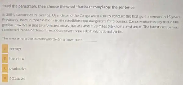 Read the paragraph, then choose the word that best completes the sentence.
in 2004, authorities in Fiwanda, Uganda, and the Congo were able to conduct the first gorilla census in 15 years.
Previously, wars in those nations made conditions too dangerous for a census.Conservationists say mountain
gorillas now live in just two forested areas that are about 28 miles (45 kilometers) apart.The latest census was
conducted in one of those forests that cover three adjoining national parks.
The area where the census was taken is now more __
corrupt
B luxurious
C productive
D accessible