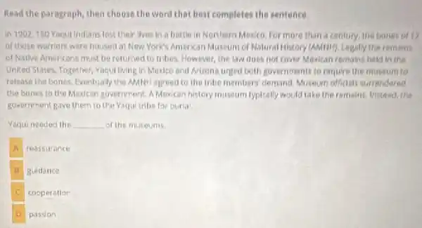 Read the paragraph, then choose the word that best completes the sentence.
in 1902,150 Yaqul Indians lost their lives in a battle in Northern Mexico for more than a century, the bones of 12
of those warriors were housed at Now York's American Museum of Natural History (AMPIH), Legally the remeins
of Native Americans must be returned to tribes However, the law does not cover Mexican remains held in the
Uniked States, Together, Yaqui living in Mexico and Artiona urged both governments to require the museum to
release the bones. Eventually the AMNH agreed to the tribe members' demand Museum officisis surrendered
the banes to the Mosican government. A Mexican history museum typically would take the remains, Instead the
government gave them to the Yaqui tribe for burial.
Yaqui needed the __ of the museums.
A reassurance
guidance
C cooperation
passion