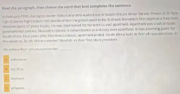 Read the paragraph, then choose the word that best completes the sentence.
In February 1990, civil rights leader Nelson Mandela walked out of South Africa's Victor Verster Prison.A10-foot
righ (3 meter-high) statue now stands where the prison used to be II shows Mandela's first steps as a free man
Mandela spent 27 years in Jalls.He was imorisoned for his work to and apartheid. Apartheid was a set of racist
governmental policies. Mandela's release is remembered as a victory over aparthald It was a turning point for
South Africa. Four years after Mandela's release, opartheit ended. South Africa held its first all-race elections In
the olections, South Africans elected Mandela as thel:first black president.
His release from prisen represented __
A adm ration
B sacrifice
E kindness
D progress