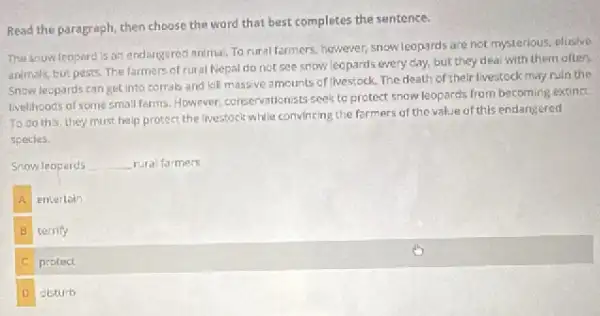 Read the paragraph, then choose the word that best completes the sentence.
The snow leopard is an endangeres animal. To rural farmers, however snow leopards are not mysterious, elusive
animals, but pests. The farmers of rural Nepal do not see snow leopards every day.but they deal with them often.
Snow leopards can get into corrals and kill massive amcunts of lives;ock The death of their livestock may ruln the
Ivellhoods of some small farms However, conservationists seek to protect snow leopards from becoming extinct.
To do this, they must help protect the livestock while convincing the formers of the value of this endangered
species.
Snow leoperds __ rura farmers.
A entertain
B terrify
c protect
D disturb
