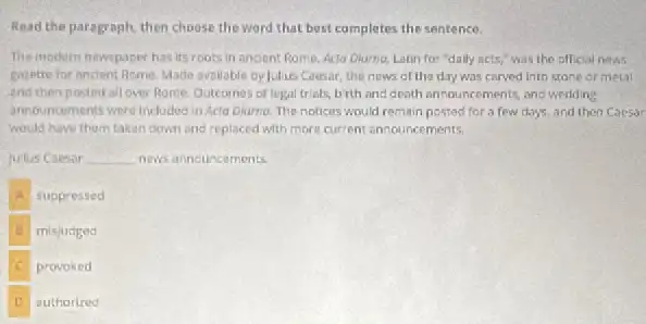 Read the paragraph, then choose the word that best completes the sentence.
The modern newspaper has its roots in andent Rome. Acta Diurno, Latin for "dally acts,"was the official news
Expette for ancient Rome Made ovallable by Julus Coesar the nows of the day was carved into stane or metal
and then posted all over Rome. Outcomes of legal trials, birth and death announcements, answedding
announcements were included in Acta Diurno. The notices would remain posted for a few days, and then Caesar
would have them taken down and replaced with more current announcements.
Julus Coesar __ news announcements.
suppressed
misjudged
provoked
authorized