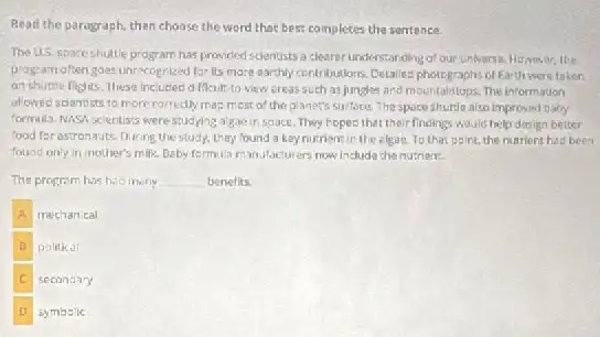 Read the paragraph, then choose the word that best completes the sentence.
The U.S. spaceshuttle program has provided scientists a clearerundersta iding of our universe However, the
program often goes unrecognized for its more earthly contributions. Detailes photographs of Earth were taken
an shuttle fights. These included difficult to view ereas suth as jungles and mountaintops. The information
allowed scientists to more corredly mas mest of the planet's surface The spoce shuitin also improved baby
formula. NASA scientisis were studying algare in space.They hopes that their findings Would help dosign better
food for astronauts. During the study, they found a kay nutrient in the elgae. To that paint, the nutrient had been
found only in mother's milk. Daby formula m and facturers now include the nutrien:
The program has hac	__ benefits.
A mechancal
B political
C secondary
symbalic