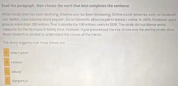 Read the paragraph, then choose the word that best completes the sentence.
While family time has been declining, Internet use has been increasing. Online social networks, such as Facebook
and Twitter, have become more popular. Social networks allow people to interact online In 2009, Facebook users
grew to more than 200 million. That is double the 100 million users in 2008. The study did not blame social
networks for the decrease In family time, however.It just pointed out the rise of one and the decline of the other
More research is needed to understand the causes of the trends.
The study suggests that these trends are __
interrupted
B related
steady
dangerous