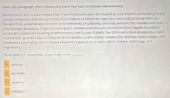 Read the paragraph, then choose the word that best completes the sentence.
Mathematics-and science-eloted felds have traditionally boon domnated by men. Experts warry that girls and
young women may therefore percelve these subjects as inharently masculine and avoid pursuing them. But
Pamela Clute, a mathematics lecturer at the Univershy of Callomia, qiverside, believes that women have much to
after in these disciplines Qute has developed :summer and after-school mathematics program for middle.
school giris called Girls Excelling in Mathematics with Success (GEMS). The GBNS curriculum incorperates tepis
that the teen girls tell Clute that they are interested in-and thet they consider fun Similarly, more colleges and
universities are friding value in formal all-wamen's programs in mathematics, science, sechnology and
engineering.
Participation in these fields is becoming more __
A partison
B equitable
scholarly
D belligerent