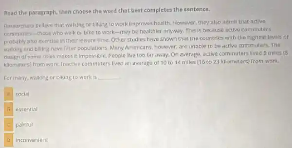 Read the paragraph, then choose the word that best completes the sentence.
Researchers belleve that walking or biking to work improves health. However, they also admit that active
commuters-those who walk or bike to work -may be healthier anyway.This is because active commuters
probably also exercise in their leisure time. Other studies have shown that the countries with the highest levels of
walking and biking have fitter populations. Many Americans however, are unable to be active commuters. The
design of some cities makes ic Impossible. People live too far away.On average, active commuters lived 5 miles (8
kilometers) from work, Inactive commuters lived an average of 10 to 14 miles (16 to 23 kilometers) from work.
For many, walking or biking to work is __
A
social
B
essential
painful
incorrvenient