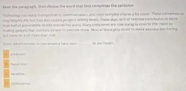 Read the paragraph, then choose the word that best completes the sentence.
Technology has made transportation communication, end even everyday chares a lot easier These conveniences
may simplify life, but they alse reduce people's activity levels. These days, lack of exercise contributes to more
than half of preventable deaths around the world. Many companies are now trying to reverse this trend by
making gadgets that motivate people to exercise more.Most of these play music to make exercise less boring.
but some do a lot more than that.
Some advancements in convenience have been __ to our health.
irrelevant
B hazardous
sensitive
D concidental