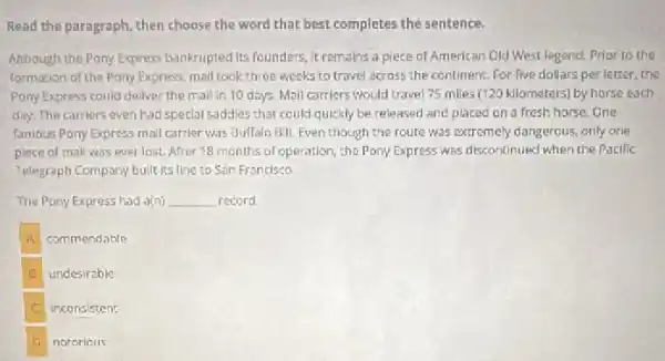 Read the paragraph, then choose the word that best completes the sentence.
Although the Pony Express bankrupted Its founders, it remains a piece of American Gid West legend.Prior to the
formation of the Pony Express, mail took three weeks to travel across the continent. For five dollars per letter, the
Pony Express could dellver the mall in 10 days. Mall carriers would travel 75 miles (120 kilometers) by horse each
day. The carriers even had special saddies that could quickly be released and placed on a fresh horse. One
famous Pony Express mall carrier was Bulfalo 8.II Even though the route was extremely dangerous. only one
piece of mall was wver lost. After 18 months of operation, the Pony Express was discontinued when the Pacific
Telegraph Company built its Ilne to San Franclsco
The Pony Express had a(n) __ record
A commendable
B undesirable
C inconsistent
D notoricus