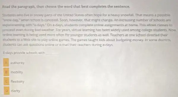 Read the paragraph, then choose the word that best completes the sentence.
Students who live in snony parts of the United States often hope for a heavy snowfall.That means a possible
"snow day." when school is canceled. Soon, however ,that might change. An increasing number of schools are
inperimenting with "e-days"On e-days, students complete online assignments at home. This allows classes to
proceed even during bad weather. For years, virtual learning has been widely used among college students. Now
online learning is being used more often for younger students as well.Teachers at one school directed their
students to a Web site to play online games. The games taught kids about budgeting money.In some districts,
students can ask questions online or e-mail their teachers during e-days.
E-days provide schools with __
authority
to mobility
flexibility
clarity