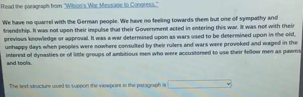 Read the paragraph from "Wilson's War Message to Congress.
We have no quarrel with the German people We have no feeling towards them but one of sympathy and
friendship. It was not upon their impulse that their Government acted in entering this war. It was not with their
previous knowledge or approval It was a war determined upon as wars used to be determined upon in the old,
unhappy days when peoples were nowhere consulted by their rulers and wars were provoked and waged in the
interest of dynasties or of little groups of ambitious men who were accustomed to use their fellow men as pawns
and tools.
The text structure used to support the viewpoint in the paragraph is square