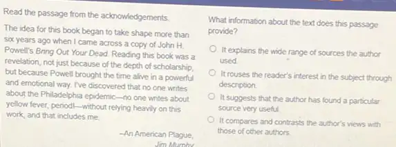 Read the passage from the acknowledgements.
The idea for this book began to take shape more than
six years ago when I came across a copy of John H.
Powell's Bring Out Your Dead. Reading this book was a
revelation, not just because of the depth of scholarship.
but because Powell brought the time alive in a powerful
and emotional way. I've discovered that no one writes
about the Philadelphia epidemic -no one writes about
yellow fever, periodi-without relying heavily on this
work, and that includes me.
-An American Plague
Jim
What information about the text does this passage
provide?
It explains the wide range of sources the author
used
It rouses the reader's interest in the subject through
description.
It suggests that the author has found a particular
source very useful.
It compares and contrasts the author's views with
those of other authors
