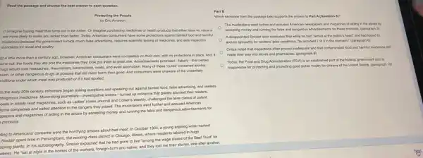 Read the passage and choose the best answer to each question.
Protecting the People
by Eric Ameson
(1)Imagine buying meat that turns out to be rotten. Or imagine purchasing medicines or health products that either have no value or
are more likely to make you sicker than better. Today, American consumers have some protections agains tainted food and harmful
medicines because the government forbids much false advertising.requires scientific testing of medicines, and sets inspection
standards for meat and poultry.
(2)A little more than a century ago, however,American consumers were completely on their own, with no protections in place And,it
urns out, the foods they ate and the medicines they took put them at great risk Advertisements promised-falsely - that certain
rugs would cure headaches,rhoumatism, tuberculosis, colds, and even alcoholism. Many of these "cures" contained aloohol,
pium, or other dangerous drugs or poisons that did more harm than good. And consumers were unaware of the unsanitary
anditions under which meat was produced or if it had spoiled.
In the early 20th century, reformers began asking questions and speaking out against tainted food, false advertising, and useless
sangerous medicines. Muckraking journalists -investigative writers -turned up evidence that greatly alarmed their readers.
osés in widely read magazines, such as Ladies Home Journal and Collier's Weekly, challenged the false claims of patent
ficine companies and called attention to the dangers they posed. The muckrakers went further and accused American
spapers and magazines of aiding in the abuse by accepting money and running the false and dangerous advertisements for
products.
ding to Americans' concerns were the horrifying articles about bad meat. In October 1904, a young aspiring writer named
Sinclair spent time in Packingtown, the working-class district in Chicago, Illinois,where residents labored in huge
acking plants. In his autobiography. Sinclair explained that he had gone to live "among the wage slaves of the Beef Trust" for
weeks. He "sat at night in the homes of the workers, foreign-born and native, and they told me their stories.one after another.
Part B
Which sentence from the passage best supports the answer to Part A (Question 8)?
The muckrakers went further and accused American newspapers and magazines of aiding in the abuse by
accepting money and running the false and dangerous advertisements for these products (paragraph 3)
A disappointed Sinclair lator concluded that while he had "aimed at the public's heart" and had hoped to
arouse sympathy for workers poor conditions, "by accident I hit it in the stomach." (paragraph 6)
Critics noted that inspections often proved inadequate and that contaminated food and harmful medicines still
made their way into stores and pharmacles. (paragraph 9)
Today, the Food and Drug Administration (FDA) is an established part of the federal government and is
responsible for protecting and promoting good public health for citizons of the United States. (paragraph 10)