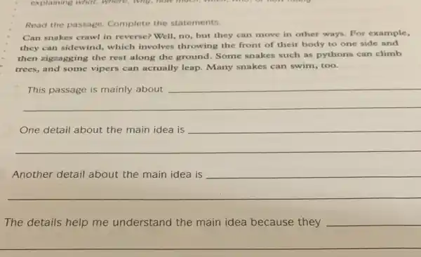 Read the passage Complete the statements.
Can snakes crawl in reverse? Well, no, but they can move in other ways. For example,
they can sidewind,which involves throwing the front of their body to one side and
then zigzagging the rest along the ground Some snakes such as pythons can climb
trees, and some vipers can actually leap.Many snakes can swim , too.
__
__
__
become
The details help me understand the main idea because they
__