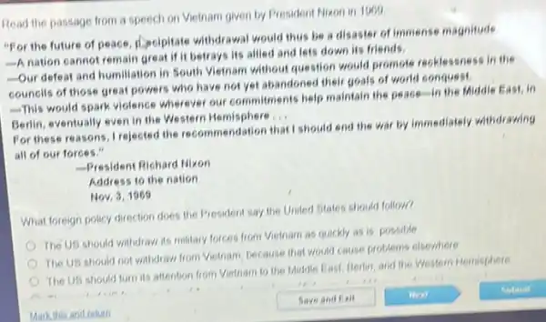 Read the passage from a speech on Vietnam given by President Mixon in 1969
"For the future of peace, decipitate withdrawal would thus be a disaster of immense magnitude
-A nation cannot remain great if it betrays its allied and lets down its friends.
-Our defeat and humiliation in South Vietnam without question would promote recklessness in the
counclis of those great powers who have not yet abandoned their goals of world conquest.
This would spark violence wherever our commitments help maintain the peact in the Middle East, in
Berlin, eventually even in the Western Hemisphere
__
For these reasons, I rejected the recommendation that I should end the war by immediately withdrawing
all of our forces
- President Richard Nixon
Address to the nation
Nov, 3,1969
What foreign policy direction does the President say the United States should follow?
The US should withdraw its military forces from Vietnam as quickly as is possible
The US should not withdraw from Vietnam, because that would cause problems elsewhere
The US should turn its attention from Vietnam to the Middle East Berin, and the Western Hemisphere