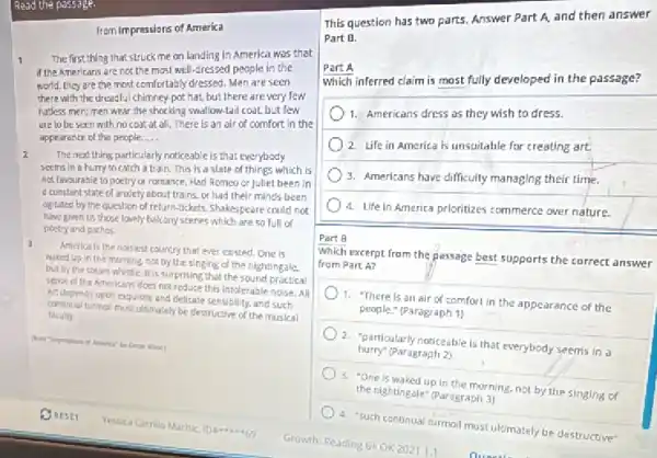 Read the passage.
fram Impressions of America
1 The first thing that struck me on landing In America was that
if the Americans are not the most well-cressed people in the
world. they are the most comfortably dressed. Mer are seen
there with the dreadful chimney-pot hat, but there are very few
hadess men; men wear the shocking swallow-tail coat.but few
are to be seen with no coot at all. There is an air of comfort in the
appearance of the people. __
The next thing particularly noticeable is that everybody
seems in a hurry to catch a train.This is a state of things which is
not lavourable to poetry or romance. Had Romeo or Juliet been in
e constant state of anxiety about trains. or had their minds been
agitated by the question of return-Jushets, Shakespeare could not
have given us those lovely balcony scenes which are so full of
poetry and pathos.
a
America is the noisiest country that ever existed One is
waked up in the morning, not by the singing of the nightingale.
but by the steam whistie. It is surprising that the sound practical
sense of the Americans does not reduce this intolerable noise.All
Art depends upon exquisite and delicate sensibility, and such
continual turnal must ultimately be destructive of the musical
faculty
This question has two parts. Answer Part A and then answer
Part B.
Part A
Which inferred claim is most fully developed in the passage?
1. Americans dress os they wish to dress.
2. Life in America is unsuitable for creating art.
3. Americans have difficulty managing their time.
4. Ufein America prioritizes commerce over nature.
Part B
Which excerpt from the passage best supports the correct answer
from Part A?
1. There is an air of comfort in the appearance of the
people." (Paragraph 1)
2. "particularly noticeable is that everybody seems in
hurry (Paragraph 2)
3. "One is waked up in the morning, not by the singing of
the nightingale" (Paragraph 3)
A. "Such continual turmoil must ultimately be destructive
Growth Reading