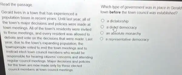 Read the passage.
Gerald lives in a town that has experienced a
population boom in recent years. Until last year, all of
the town's major decisions and policies were made at
town meetings. All of the town's residents were invited
to these meetings, and every resident was allowed to
debate and vote on the decisions that were made. Last
year, due to the town's expanding population the
townspeople voted to end the town meetings and to
instead elect town council members who would be
responsible for hearing citizens' concerns and attending
regular council meetings Major decisions and policies
for the town are now made only by these elected
council members at town council meetings
Which type of government was in place in Gerald
town before the town council was established?
a dictatorship
a dirthst democracy
an absolute monarchy
a representative democracy