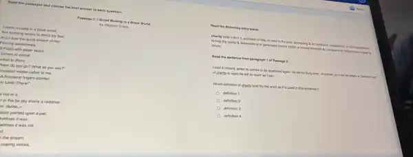 Read the passages and choose the best answer to each question.
Passage 1:1 Stood Musing in a Black World
by Stephen Crane
I stood musing in a black world,
Not knowing where to direct my feet.
And I saw the quick stream of men
Pouring ceaselessly,
5)Filled with eager faces.
torrent of desire
alled to them,
here do you go?What do you see?"
housand voices called to me.
A thousand fingers pointed.
k! Look! There!"
Iv not of it.
I in the far sky shone a radiance
le, divine, -
sion painted upon a pall;
netimes it was,
vetimes it was not.
d.
the stream
roaring voices,
Read the dictionary entry below.
charity Ichar Tioin 1 provision of help or relief to the poor almsgiving 2. an institution organization, or fand entablished
to help the needy 3. benervolence or generosity lowed others or toward humanity 4, indulgence or forbearance in judging
others
Read the sentence from paragraph 1 of Passage 2.
I said to myself, when he comes to be examined again, he will be flung over, of course; so it will be simply a harmless act
of charity to ease his fall as much as I can.
Which definition of charity best fits the word as it is used in this sentence?
dofinition 1
definition 2
definition 3
definition 4