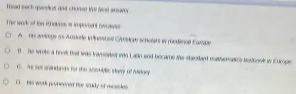 Read each question and choose the best answer.
The work of ibn Khalium is important because
A. his writings on Avistolle intuenceo Chinstian scholars in medieval Europe
B. he wrote a book that was transfated into Lain and became the standard mathematics textbook in Europe
C. he set standards for the scientine study of history
D. his work pioneered the study of measies