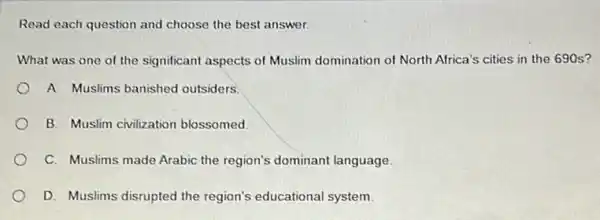 Read each question and choose the best answer.
What was one of the significant aspects of Muslim domination of North Africa's cities in the 690 s?
A. Muslims banished outsiders.
B. Muslim civilization blossomed
C. Muslims made Arabic the region's dominant language.
D. Muslims disrupted the region's educational system.