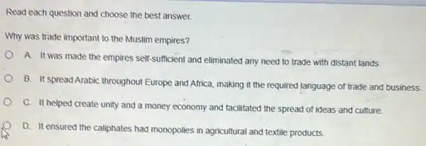 Read each question and choose the best answer.
Why was trade important to the Muslim empires?
A. It was made the empires self-sufficient and eliminated any need to trade with distant lands.
B. It spread Arabic throughout Europe and Africa making it the required language of trade and business
C. It helped create unity and a money economy and facilitated the spread of ideas and culture.
D. It ensured the caliphates had monopolies in agricultural and textile products