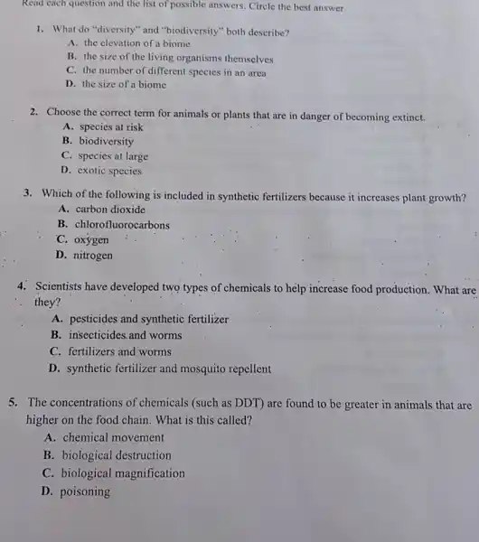 Read each question and the list of possible answers. Circle the best answer.
1. What do "diversity"and "biodiversity" both describe?
A. the elevation of a biome
B. the size of the living organisms themselves
C. the number of different species in an area
D. the size of a biome
2. Choose the correct term for animals or plants that are in danger of becoming extinct.
A. species at risk
B. biodiversity
C. species at large
D. exotic species
3. Which of the following is included in synthetic fertilizers because it increases plant growth?
A. carbon dioxide
B. chlorofluorocarbons
C. oxygen
D. nitrogen
4. Scientists have developed two types of chemicals to help increase food production. What are
. they?
A. pesticides and synthetic fertilizer
B. insecticides.and worms
C. fertilizers and worms
D. synthetic fertilizer and mosquito repellent
5. The concentrations of chemicals (such as DDT)are found to be greater in animals that are
higher on the food chain. What is this called?
A. chemical movement
B. biological destruction
C. biological magnification
D. poisoning