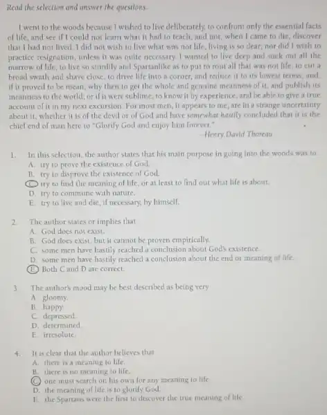 Read the selection and answer the questions.
I went to the woods because I wished to live deliberately, to confront only the essential facts
of life, and see if I could not learn what it had to teach and not, when I came to die, discover
that I had not lived I did not wish to live what was not life, living is so dear;nor did I wish to
practice resignation unless it was quite necessary. I wanted to live deep and suck out all the
marrow of life, to live so sturdily and Spartanlike as to put to rout all that was not life, to cut a
broad swath and shave close, to drive life into a corner, and reduce it to its lowest terms, and.
if it proved to be mean, why then to get the whole and genuine meanness of it and publish its
meanness to the world:or if it were sublime to know it by experience, and be able to give a true
account of it in my next excursion. For most men, it appears to me,are in a strange uncertainty
about it, whether it is of the devil or of God and have somewhat hastily concluded that it is the
chicf cnd of man here to "Glorify God and enjoy him forever."
-Henry David Thoreau
1. In this selection the author states that his main purpose in going into the woods was to
A. try to prove the existence of God.
B. try to disprove the existence of God.
(C) try to find the meaning of life, or at least to find out what life is about.
D. try to commune with nature.
E. try to live and die, if necessary,by himself.
2. The author states or implies that
A. God does not exist.
B. God does exist but it cannot be proven empirically.
C. some men have hastily reached a conclusion about God's existence.
D. some men have hastily reached a conclusion about the end or meaning of life.
(E) Both C and D are correct.
3. The author's mood may be best described as being very
A. gloomy.
B. happy.
C. depressed.
D. determined
E. irresolute.
4.It is clear that the author believes that
A. there is a meaning to life.
B. there is no meaning to life.
(C) one must search on his own for any meaning to life.
D. the meaning of life is to glorify God.
E. the Spartans were the first to discover the true meaning of life