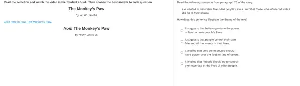 Read the selection and watch the video in the Student eBook. Then choose the best answer to each question.
The Monkey's Paw
by W. W. Jacobs
Click here to read The Monkey's Paw.
from The Monkey's Paw
by Ricky Lewis Jr.
Read the following sentence from paragraph 26 of the story.
He wanted to show that fate ruled people's lives, and that those who interfered with it
did so to their sorrow.
How does this sentence illustrate the theme of the text?
It suggests that believing only in the power
of fate can ruin people's lives.
It suggests that people control their own
fate and all the events in their lives.
It implies that only some people should
have power over the lives or fate of others.
. It implies that nobody should try to control
their own fate or the lives of other people.