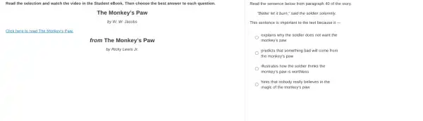 Read the selection and watch the video in the Student eBook. Then choose the best answer to each question.
The Monkey's Paw
by W. W. Jacobs
Click here to read The Monkey's Paw.
from The Monkey's Paw
by Ricky Lewis Jr.
Read the sentence below from paragraph 40 of the story.
"Better let it burn,"said the soldier solemnly.
This sentence is important to the text because it -
explains why the soldier does not want the
monkey's paw
predicts that something bad will come from
the monkey's paw
illustrates how the soldier thinks the
monkey's paw is worthless
hints that nobody really believes in the
magic of the monkey's paw