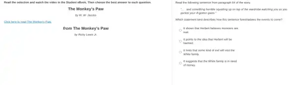 Read the selection and watch the video in the Student eBook. Then choose the best answer to each question.
The Monkey's Paw
by W. W. Jacobs
Click here to read The Monkey's Paw.
from The Monkey's Paw
by Ricky Lewis Jr.
Read the following sentence from paragraph 64 of the story.
__ and something horrible squatting up on top of the wardrobe watching you as you
pocket your ill-gotten gains."
Which statement best describes how this sentence foreshadows the events to come?
It shows that Herbert believes monsters are
real.
It points to the idea that Herbert will be
harmed.
It hints that some kind of evil will visit the
White family.
It suggests that the White family is in need
of money.