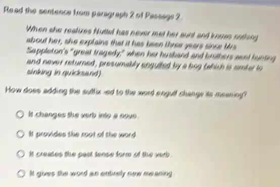 Read the sentence from paragraph 2 of Passage 2
When she realizes Nutel has never met her aunt and knows nothing
about her, she explains that it has been three years olice the
Sappleton's "great tragedy,"when her husband and brothers went hunting
and never returned, presumably enguiled by a bog Cohlich is nimitar to
sinking in quicksand)
How does adding the suffix ed to the word enguil change its meaning?
It changes the verb into a nown.
It provides the rool of the word
It creates the past lease form of the verb.
It gives the word an entirely new me arling