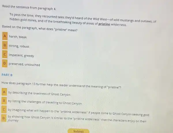 Read the sentence from paragraph 4
To pass the time they recounted tales they'd heard of the Wild West -of wild mustangs and outlaws, of
hidden gold mines, and of the breathtaking beauty of areas of pristine wilderness.
Based on the paragraph what does "pristine" mean?
A harsh, bleak
B strong, robust
C impatient, greedy
D preserved, untouched
PART B
How does paragraph 13 further help the reader understand the meaning of "pristine"?
A
by describing the loveliness of Ghost Canyon
B by listing the challenges of travelling to Ghost Canyon
C by imagining what will happen to the "pristine wilderness" if people come to Ghost Canyon seeking gold
D
by showing how Ghost Canyon is similar to the"pristine wilderness" that the characters enjoy on their
journey