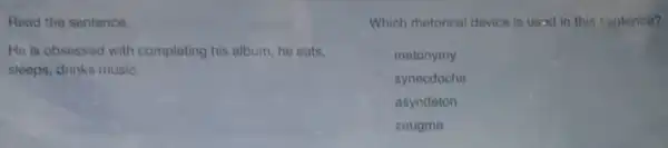 Read the sentence.
He is obsessed with completing his album; he eats.
sleeps, drinks music.
Which rhetorical device is usad in this sontence?
metonymy
synecdoche
asyndeton
zeugma