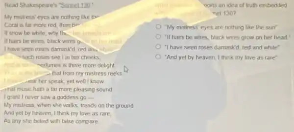 Read Shakespeare's "Somet130"
My mistress' eyes are nothing like the
Coral is far more red, than he
If snow be while why the her
If hairs be wires, black wires g
I have seen roses damaskd red an. white
such roses see I in her cheeks
And insort nertumes is there more delight
Than in the breathal from my mistress reeks
llong rear her speak, yet well I know
mat music hath a far more pleasing sound
I grant I never saw a goddess go -
My mistress, when she walks, treads on the ground
And yet by heaven I think my love as rare.
As any she belied with false compare
oorts an idea of truth embedded
net 130 ?
"My mistress' eyes are nothing like the sun'
"If hairs be wires black wires grow on her head.
1 have seen roses damaskd, red and white'
"And yet by heaven I think my love as rare'