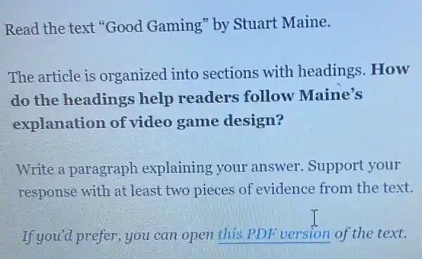 Read the text "Good Gaming" by Stuart Maine.
The article is organized into sections with headings.How
do the headings help readers follow Maine's
explanation of video game design?
Write a paragraph explaining your answer. Support your
response with at least two pieces of evidence from the text.
If you'd prefer, you can open __ of the text