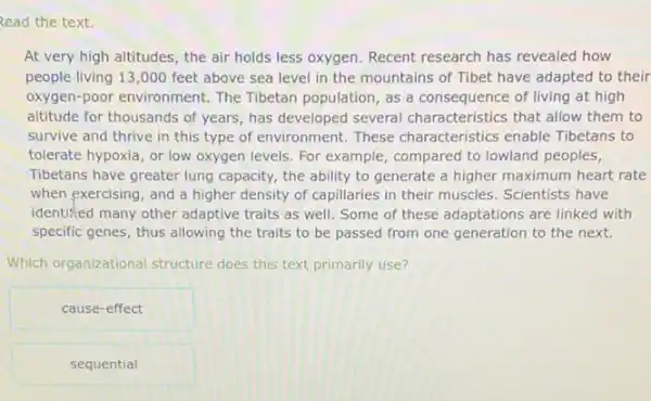 Read the text.
At very high altitudes the air holds less oxygen. Recent research has revealed how
people living 13,000 feet above sea level in the mountains of Tibet have adapted to their
oxygen-poor environment. The Tibetan population, as a consequence of living at high
altitude for thousands of years, has developed several characteristics that allow them to
survive and thrive in this type of environment.These characteristics enable Tibetans to
tolerate hypoxia, or low oxygen levels. For example , compared to lowland peoples,
Tibetans have greater lung capacity, the ability to generate a higher maximum heart rate
when exercising, and a higher density of capillaries in their muscles. Scientists have
identified many other adaptive traits as well. Some of these adaptations are linked with
specific genes, thus allowing the traits to be passed from one generation to the next.
Which organizational structure does this text primarily use?
cause-effect
sequential
