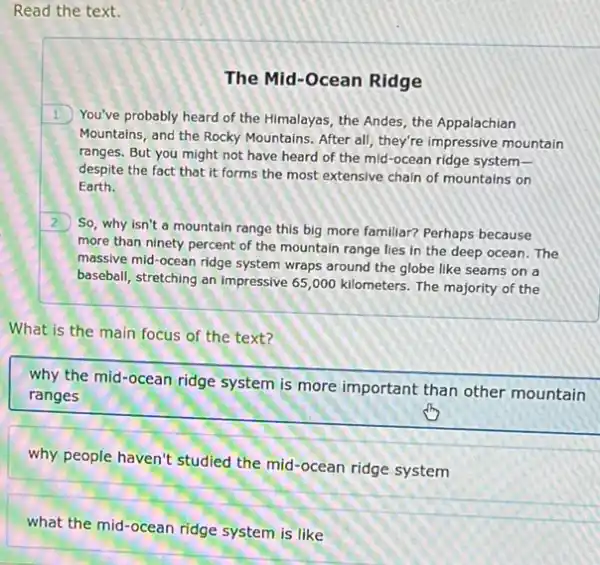 Read the text.
The Mid-Ocean Ridge
1. You've probably heard of the Himalayas, the Andes the Appalachian
Mountains, and the Rocky Mountains. After all, they're impressive mountain
ranges. But you might not have heard of the mid-ocean ridge system-
despite the fact that it forms the most extensive chain of mountains on
Earth.
2
So, why isn't a mountain range this big more familiar? Perhaps because
more than ninety percent of the mountain range lies in the deep ocean. The
massive mid-ocean ridge system wraps around the globe like seams on a
baseball, stretching an impressive 65,000 kilometers. The majority of the
What is the main focus of the text?
why the mid-ocean ridge system is more important than other mountain
ranges
why people haven't studied the mid-ocean ridge system
what the mid-ocean ridge system is like