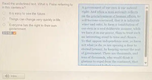 Read the underlined text.What is Paine referring to
in this sentence?
It is easy to see the future.
Things can change very quickly in life
Everyone has the right to their own
government.
A government of our own is our natural
right: And when a man seriously reflects
on the precariousness of human affairs,he
will become convinced, that it is infinitely
wiser and safer, to form a constitution of
our own in a cool deliberate manner, while
we have it in our power, than to trust such
an interesting event to time and chance __
Ye that oppose independence now,ye know
not what ye do; ye are opening a door to
eternal tyranny, by keeping vacant the seat
of government. There are thousands, and
tens.of thousands, who would think it
glorious to expel from the continent, that
Hello