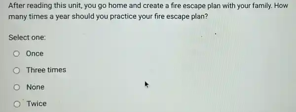 After reading this unit, you go home and create a fire escape plan with your family.How
many times a year should you practice your fire escape plan?
Select one:
Once
Three times
None
Twice