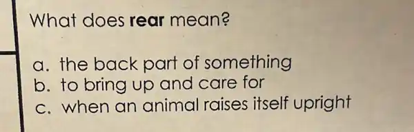 What does rear mean?
a. the back part of something
b. to bring up and care for
c.when an animal raises itself upright