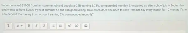 Rebecca saved 1000 from her summer job and bought a CSB earning 3.75%  compounded monthly. She started an after school job in September
and wants to have 2000 by next summer so she can go travelling. How much does she need to save from her pay every month for 10 months if she
can deposit the money in an account earning 2% , compounded monthly?