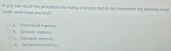 If you can recall the procedure for riding a bicycle, but do not remember the learning event
itself, what have you lost?
a. Procedural memory
b. Episodic memory
c. Semantic memory
d. Declarative memory